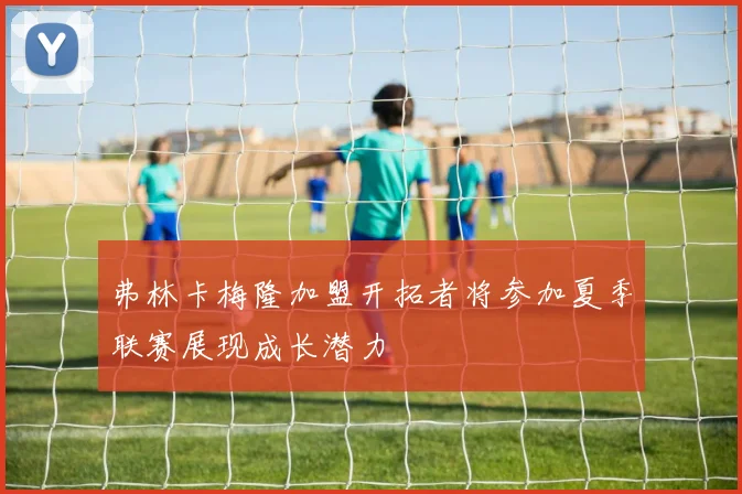 弗林卡梅隆加盟开拓者将参加夏季联赛展现成长潜力