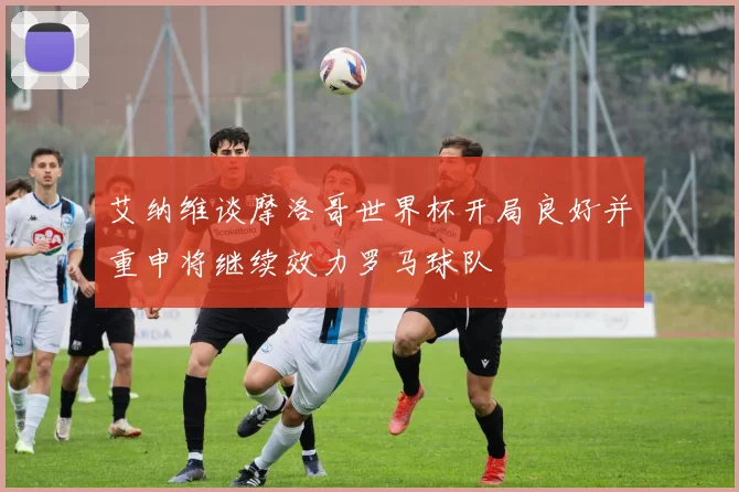 艾纳维谈摩洛哥世界杯开局良好并重申将继续效力罗马球队