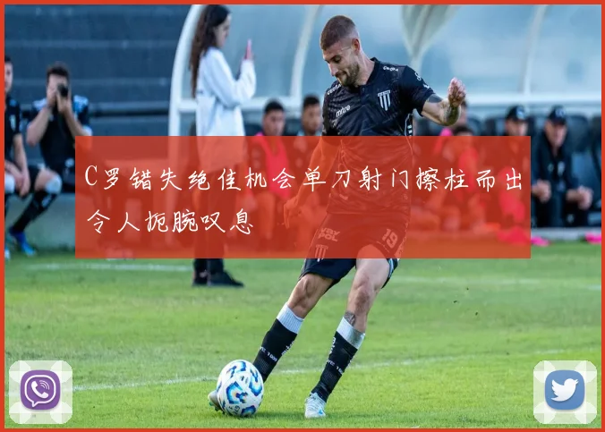 C罗错失绝佳机会单刀射门擦柱而出令人扼腕叹息