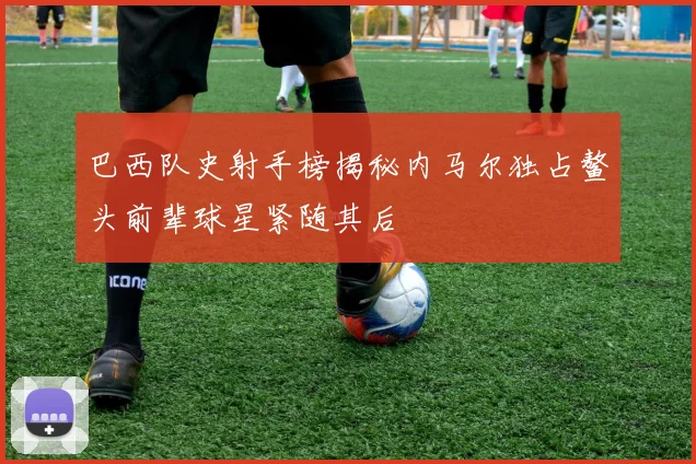 巴西队史射手榜揭秘内马尔独占鳌头前辈球星紧随其后
