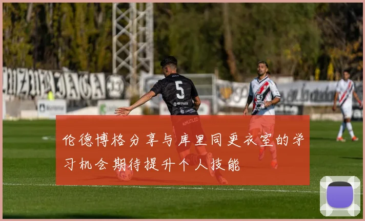 伦德博格分享与库里同更衣室的学习机会期待提升个人技能