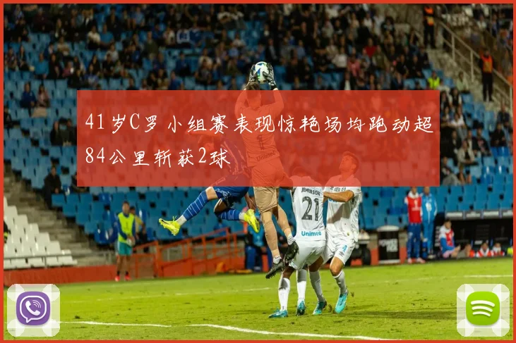 41岁C罗小组赛表现惊艳场均跑动超84公里斩获2球
