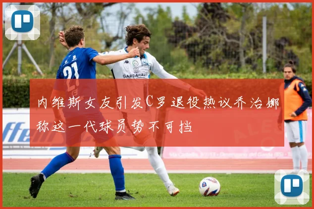 内维斯女友引发C罗退役热议乔治娜称这一代球员势不可挡