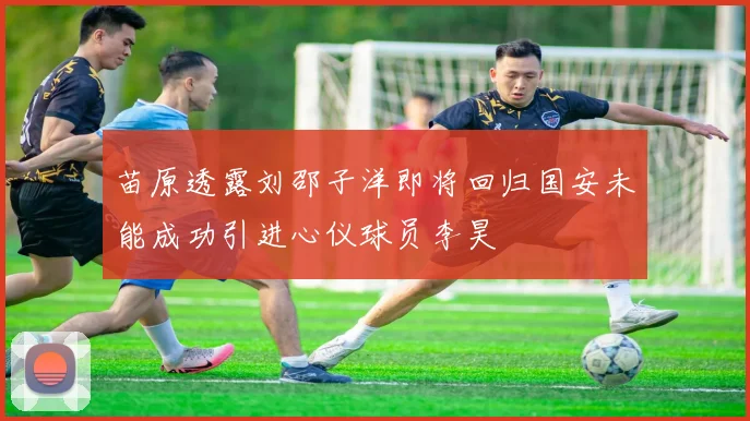 苗原透露刘邵子洋即将回归国安未能成功引进心仪球员李昊