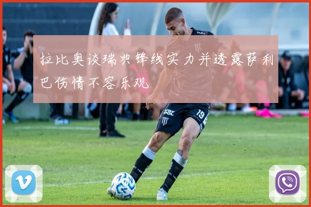 拉比奥谈瑞典锋线实力并透露萨利巴伤情不容乐观