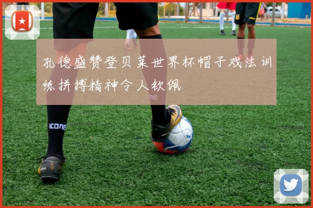 孔德盛赞登贝莱世界杯帽子戏法训练拼搏精神令人钦佩