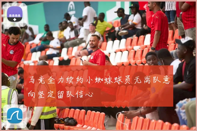 马竞全力续约小蜘蛛球员无离队意向坚定留队信心