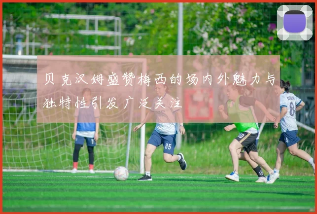 贝克汉姆盛赞梅西的场内外魅力与独特性引发广泛关注