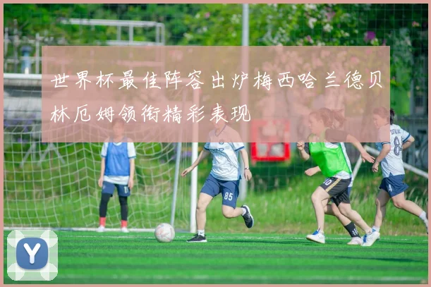 世界杯最佳阵容出炉梅西哈兰德贝林厄姆领衔精彩表现