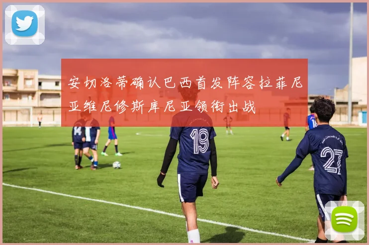 安切洛蒂确认巴西首发阵容拉菲尼亚维尼修斯库尼亚领衔出战