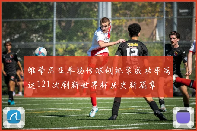 维蒂尼亚单场传球创纪录成功率高达121次刷新世界杯历史新篇章