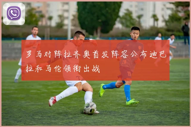 罗马对阵拉齐奥首发阵容公布迪巴拉和马伦领衔出战