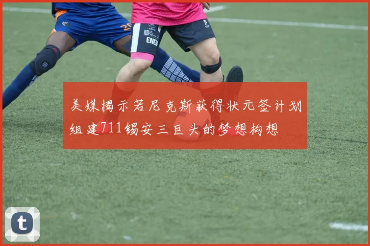 美媒揭示若尼克斯获得状元签计划组建711锡安三巨头的梦想构想